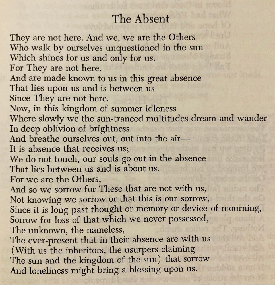 They are not here. And we, we are the Others
Who walk by ourselves unquestioned in the sun
Which shines for us and only for us.
For They are not here.
And are made known to us in this great absence
That lies upon us and is between us
Since They are not here.
Now, in this kingdom of summer idleness
Where slowly we the sun-tranced multitudes dream and wander
In deep oblivion of brightness
And breathe ourselves out, out into the air—
It is absence that receives us;
We do not touch, our souls go out in the absence
That lies between us and is about us.
For we are the Others,
And so we sorrow for These that are not with us,
Not knowing we sorrow or that this is our sorrow,
Since it is long past thought or memory or device of mourning,
Sorrow for loss of that which we never possessed,
The unknown, the nameless,
The ever-present that in their absence are with us
(With us the inheritors, the usurpers claiming
The sun and the kingdom of the sun) that sorrow
And loneliness might bring a blessing upon us.