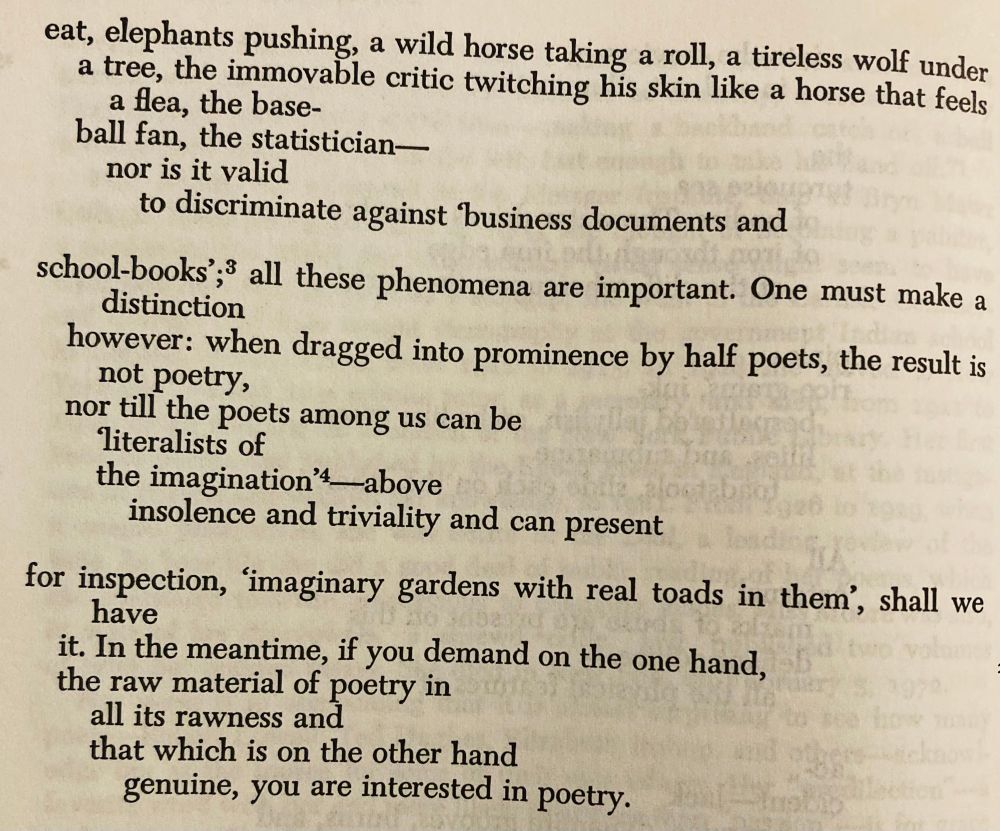 eat, elephants pushing, a wild horse taking a roll, a tireless wolf under

   a tree, the immovable critic twinkling his skin like a horse that feels a flea, the base—

   ball fan, the statistician—case after case

      could be cited did

      one wish it; nor is it valid

         to discriminate against “business documents and

school-books”; all these phenomena are important. One must make a distinction

   however: when dragged into prominence by half poets, the result is not poetry,

   nor till the autocrats among us can be

     “literalists of

      the imagination”—above

         insolence and triviality and can present

for inspection, imaginary gardens with real toads in them, shall we have

   it. In the meantime, if you demand on the one hand, in defiance of their opinion—

   the raw material of poetry in

      all its rawness, and

      that which is on the other hand,

         genuine, then you are interested in poetry.