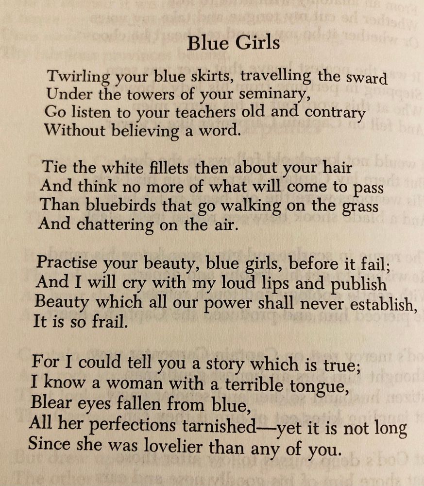 Twirling your blue skirts, travelling the sward
Under the towers of your seminary,
Go listen to your teachers old and contrary
Without believing a word.

Tie the white fillets then about your hair
And think no more of what will come to pass
Than bluebirds that go walking on the grass
And chattering on the air.

Practice your beauty, blue girls, before it fail;
And I will cry with my loud lips and publish
Beauty which all our power shall never establish,
It is so frail.

For I could tell you a story which is true;
I know a woman with a terrible tongue,
Blear eyes fallen from blue,
All her perfections tarnished — yet it is not long
Since she was lovelier than any of you.
