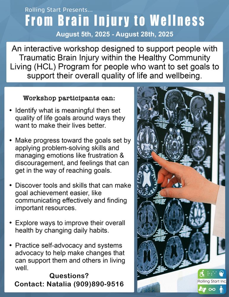 [ID: An image of x-ray charts with multiple x-rays of a patient's head on an illuminated wall with a doctor pointing at them during a diagnosis. The following text says, "Rolling Start Presents... From Brain Injury to Wellness. August 5th, 2025 - August 28th, 2025. An interactive workshop designed to support people with Traumatic Brain Injury within the Healthy Community Living (HCL) Program for people who want to set goals to support their overall quality of life and wellbeing. Workshop participants can: Identify what is meaningful then set quality of life goals around ways they want to make their lives better. Make progress toward the goals set by applying problem-solving skills and managing emotions like frustration & discouragement, and feelings that can get in the way of reaching goals. Discover tools and skills that can make goal achievement easier, like communicating effectively and finding important resources. Explore ways to improve their overall health by changing daily habits. Practice self-advocacy and systems advocacy to help make changes that can support them and others in living well. Questions? Contact: Natalia (909)890-9516" Followed by the Rolling Start Inc logo]