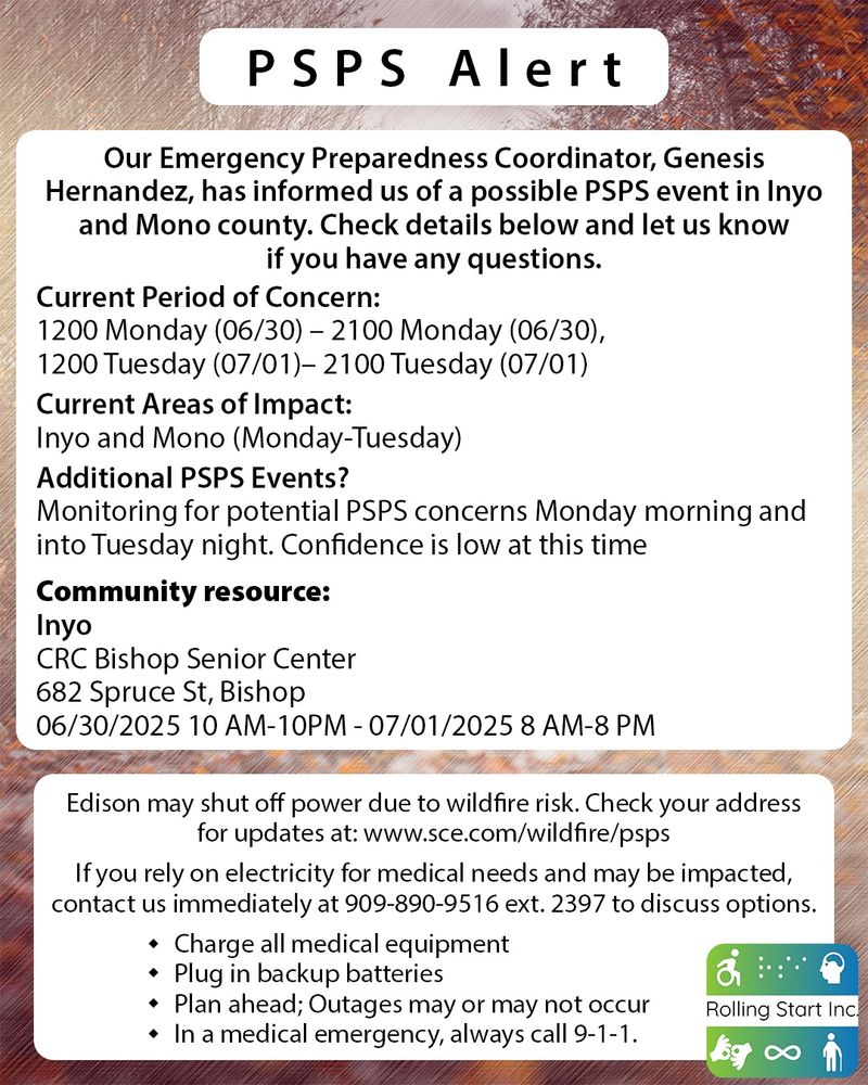 PSPS Alert

Our Emergency Preparedness Coordinator, Genesis Hernandez, has informed us of a possible PSPS event in Inyo and Mono county. Check details below and let us know if you have any questions.

Current Period of Concern:
1200 Monday (06/30) – 2100 Monday (06/30),
1200 Tuesday (07/01)– 2100 Tuesday (07/01)

Current Areas of Impact:
Inyo and Mono (Monday-Tuesday)

Additional PSPS Events?
Monitoring for potential PSPS concerns Monday morning and into Tuesday night. Confidence is low at this time

Community resource:
Inyo
CRC Bishop Senior Center
682 Spruce St, Bishop
06/30/2025 10 AM-10PM - 07/01/2025 8 AM-8 PM

Edison may shut off power due to wildfire risk. Check your address for updates at: www.sce.com/wildfire/psps

If you rely on electricity for medical needs and may be impacted, contact us immediately at 909-890-9516 ext. 2397 to discuss options.

Charge all medical equipment
Plug in backup batteries
Plan ahead; Outages may or may not occur
In a medical emergency, always call 9-1-1.