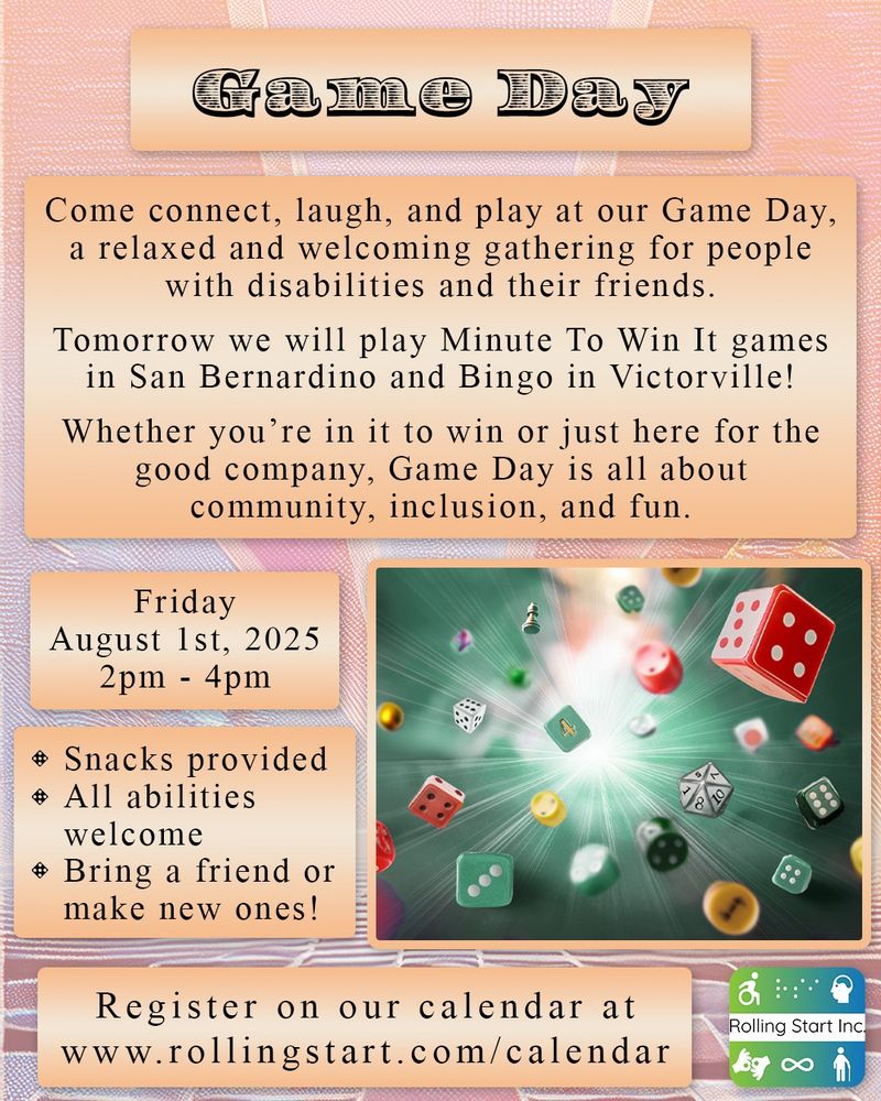 [ID: An image with game pieces, like dice, chess, etc, are flying through the air from a ray of light. Text says, "Game Day. Come connect, laugh, and play at our Game Day, a relaxed and welcoming gathering for people with disabilities and their friends. Tomorrow we will play Minute To Win It games in San Bernardino and Bingo in Victorville! Whether you’re in it to win or just here for the good company, Game Day is all about community, inclusion, and fun. Friday August 1st, 2025, 2pm - 4pm. Snacks provided. All abilities welcome. Bring a friend or make new ones! Register on our calendar at www.rollingstart.com/calendar" Followed by the Rolling Start logo]