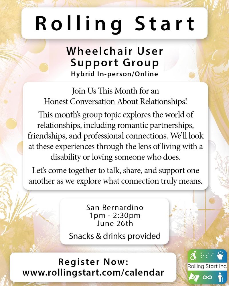 [ID: A background image of abstract colors in the background of a light cream color and light browns. Text says: Rolling Start Inc. Wheelchair User Support Group. Hybrid In-person/Online. Join Us This Month for an Honest Conversation About Relationships! This month’s group topic explores the world of relationships, including romantic partnerships, friendships, and professional connections. We’ll look at these experiences through the lens of living with a disability or loving someone who does. Let’s come together to talk, share, and support one another as we explore what connection truly means. San Bernardino, 1pm - 2:30pm, June 26th. Snacks & drinks provided. Register Now: www.rollingstart.com/calendar Followed by the Rolling Start Inc logo, a round square in a gradient of green to blue with icons that represent disabilities]