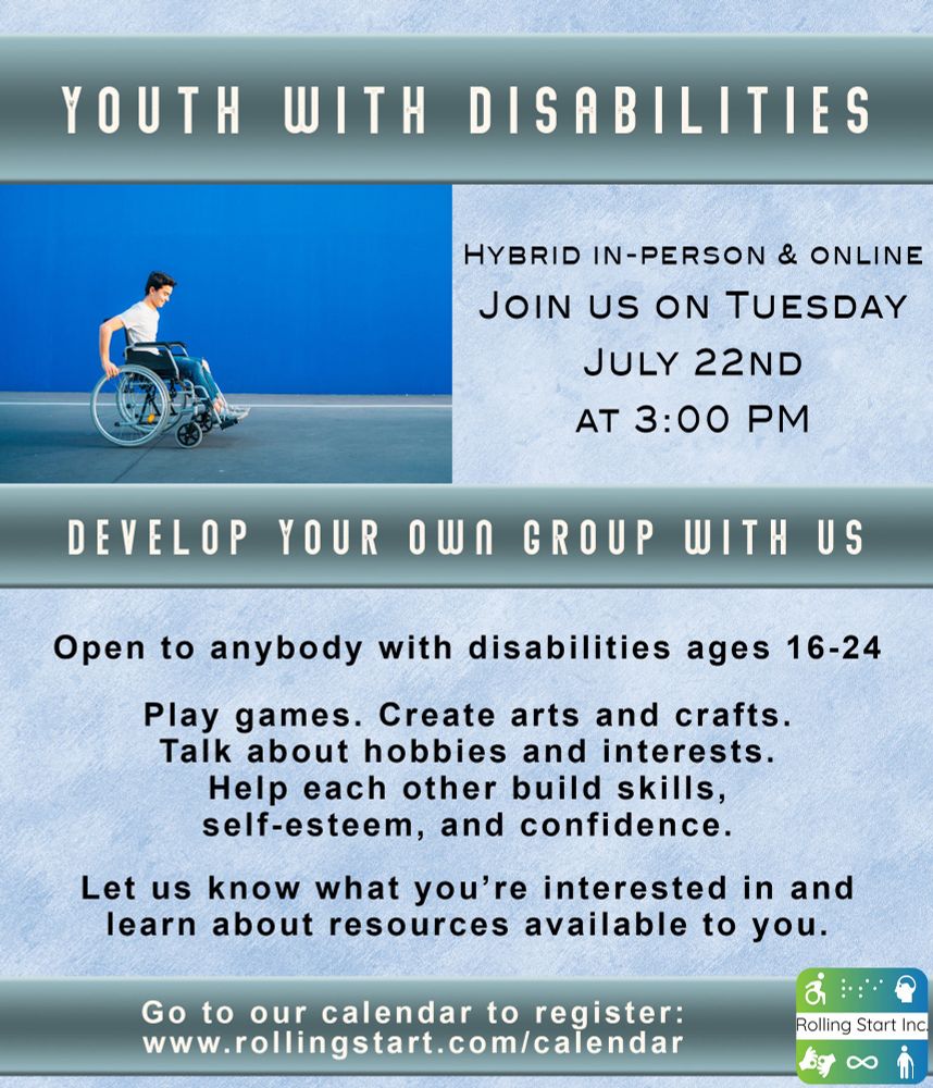 [ID: An image of a young man in a wheelchair rolling forward. Text says, "Youth with Disabilities. Hybrid in-person & online, Join us on Tuesday, July 22nd at 3:00 PM. Develop Your Own Group With Us. Open to anybody with disabilities ages 16-24. Let us know what you’re interested in and learn about resources available to you. Play games. Create arts and crafts. Talk about hobbies and interests. Help each other build skills, self-esteem, and confidence. Go to our calendar to register: www.rollingstart.com/calendar " Followed by the Rolling Start Inc logo]