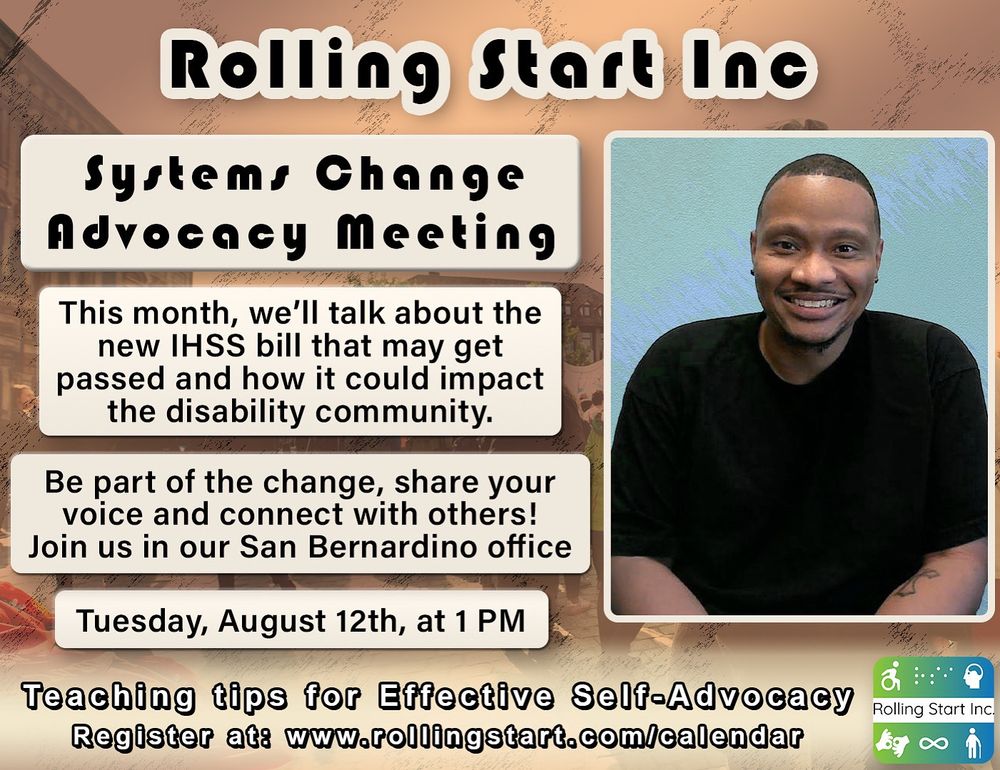 [ID: an image of Eddie McCreight, a wheelchair user with short black hair. Text says, "Systems Change Advocacy Meeting. This month, we’ll talk about the new IHSS bill that may get passed and how it could impact the disability community. Be part of the change, share your voice and connect with others! Join us online via Zoom. Tuesday, July 8th, at 1 PM. Teaching tips for Effective Self-Advocacy Register at: www.rollingstart.com/calendar Followed by the rolling start inc logo, a series of icons that represent different disabilities]