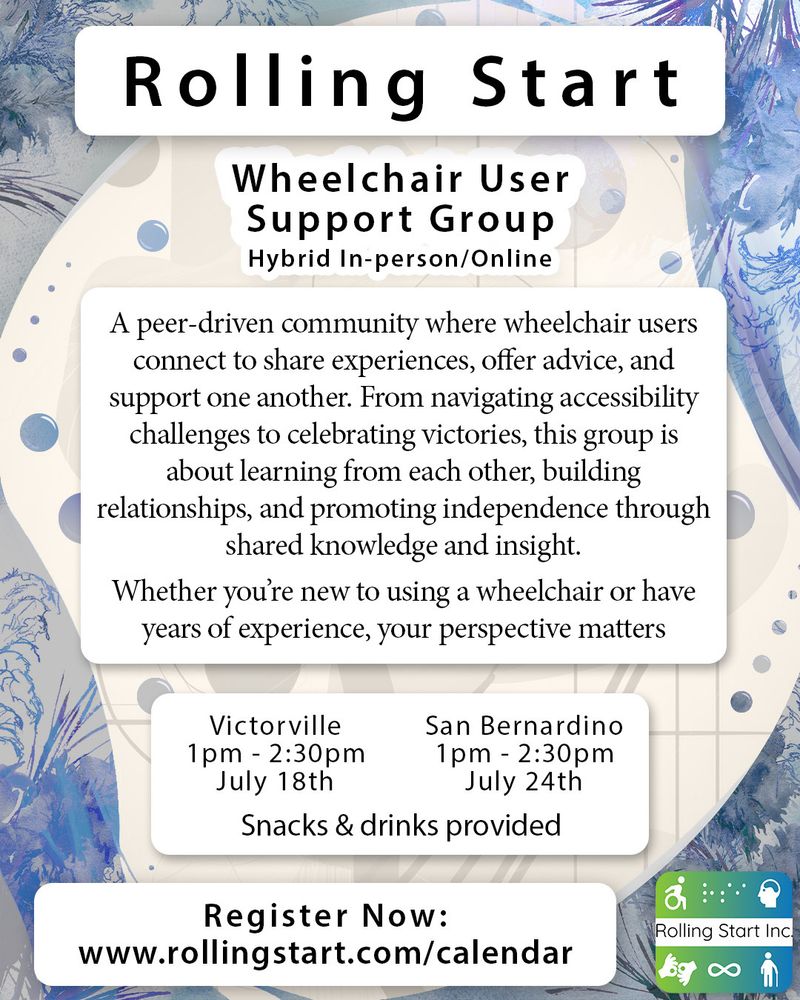 [ID: Text says "Rolling Start Inc. Wheelchair User Support Group. Hybrid In-person/Online. A peer-driven community where wheelchair users connect to share experiences, offer advice, and support one another. From navigating accessibility challenges to celebrating victories, this group is about learning from each other, building relationships, and promoting independence through shared knowledge and insight. Whether you’re new to using a wheelchair or have years of experience, your perspective matters. Victorville, 1pm - 2:30pm, July 18th. San Bernardino, 1pm - 2:30pm, July 24th. Register Now: www.rollingstart.com/calendar " Followed by the Rolling Start Inc. logo]