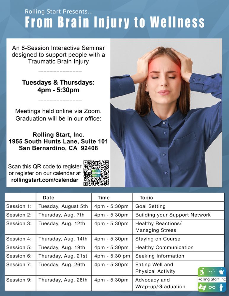 [ID: An image of a young woman with brown hair is holding her hands to her head and a red glow around her head radiates. Text follows, A eight Session Interactive Seminar designed to support people with a Traumatic Brain Injury. Tuesdays & Thursdays: 4pm-5:30pm. Meetings held online via Zoom. Graduation will be in our office: Rolling Start, Inc. 1955 South Hunts Lane, Suite 101, San Bernardino, CA  92408. Go to our calendar to register: rollingstart.com/calendar" Followed by a chart with the following, "Session 1: August 5th - Goal Setting. Session 2: August 7th - Building your Support Network. Session 3: August 12th - Healthy Reactions/Managing Stress. Session 4: August 14th - Staying on Course. Session 5: August 19th - Healthy Communication. Session 6: August 21st - Seeking Information. Session 7: August 26th - Eating Well and Physical Activity. Session 8: August 28th - Advocacy and Wrap-up/Graduation" Followed by the Rolling Start Inc. logo]