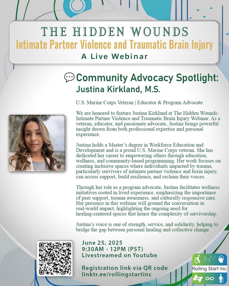 [ID: An image with background colors of Blue, Green and white. Title Text says: The Hidden Wounds. Intimate Partner Violence and Traumatic Brain Injury. A Live Webinar. A photo of Justina, a woman with long brown hair and blonde highlights. Text says: Community Advocacy Spotlight: Justina Kirkland, M.S. U.S. Marine Corps Veteran | Educator & Program Advocate. We are honored to feature Justina Kirkland at The Hidden Wounds: Intimate Partner Violence and Traumatic Brain Injury Webinar. As a veteran, educator, and passionate advocate, Justina brings powerful insight drawn from both professional expertise and personal experience. Justina holds a Master’s degree in Workforce Education and Development and is a proud U.S. Marine Corps veteran. She has dedicated her career to empowering others through education, wellness, and community-based programming. Her work focuses on creating inclusive spaces where individuals impacted by trauma, particularly survivors of intimate partner violence and brain injury, can access support, build resilience, and reclaim their voices. Through her role as a program advocate, Justina facilitates wellness initiatives rooted in lived experience, emphasizing the importance of peer support, trauma awareness, and culturally responsive care. Her presence in this webinar will ground the conversation in real-world impact, highlighting the ongoing need for healing-centered spaces that honor the complexity of survivorship. Justina’s voice is one of strength, service, and solidarity, helping to bridge the gap between personal healing and collective change. June 25, 2025, 9:30AM - 12PM (PST). Livestreamed on Youtube. Followed by a QR code and link: linktr.ee/rollingstartinc]
