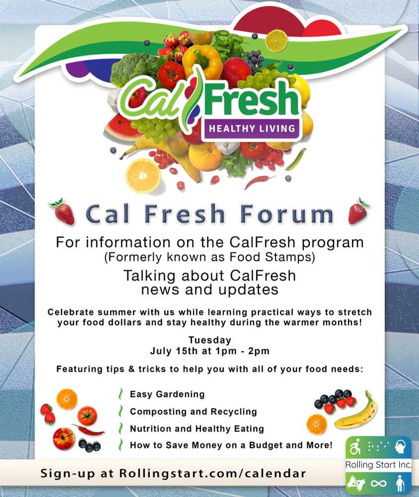 [ID: The Cal Fresh logo, a bunch of fruits and veggies grouped up with the words Cal Fresh Healthy Living over it. Text underneath says, "Cal Fresh Forum" with a strawberry on both sides. Body text says, "For information on the CalFresh program. (Formerly known as Food Stamps). Talking about CalFresh news and updates. Celebrate summer with us while learning practical ways to stretch your food dollars and stay healthy during the warmer months! Tuesday, July 15th, at 1pm - 2pm. Featuring tips & tricks to help you with all of your food needs: Easy Gardening. Composting and Recycling. Nutrition and Healthy Eating. How to Save Money on a Budget and More! Sign-up at Rollingstart.com/calendar " Followed by the Rolling Start Inc. logo.]