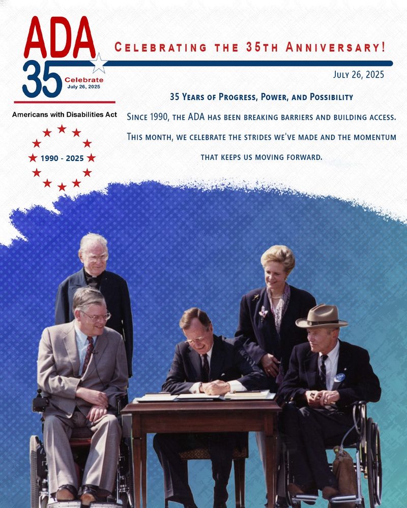 [ID: The ADA 35th anniversary logo. Americans with disabilities act. Themed in red and blue colors with the headline, Celebrating the 35th Anniversary. July 26, 2025. With a circle of stars that say 1990 to 2025. Text under says, 35 Years of Progress, Power, and Possibility. Since 1990, the ADA has been breaking barriers and building access. This month, we celebrate the strides we've made and the momentum that keeps us moving forward. Under that is a blueish background with the iconic photo of President George H.W. Bush Sr. in 1990 as he signs the ADA act into law with Evan Kemp and Justin Dart sitting beside him, and Reverend Harold Wilke and Swift Parrino standing behind him.]