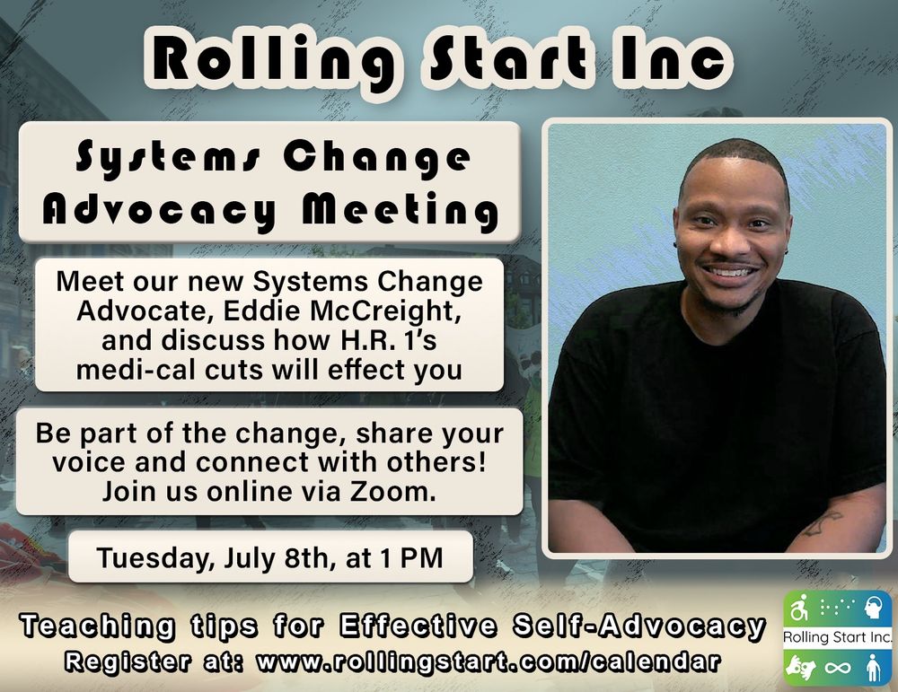 [ID: an image of Eddie McCreight, a wheelchair user with short black hair. Text says, "Systems Change Advocacy Meeting
Meet our new Systems Change Advocate, Eddie McCreight, and discuss how H.R. 1’s medi-cal cuts will effect you. Be part of the change, share your voice and connect with others! Join us online via Zoom. Tuesday, July 8th, at 1 PM. Teaching tips for Effective Self-Advocacy
Register at: www.rollingstart.com/calendar Followed by the rolling start inc logo, a series of icons that represent different disabilities]