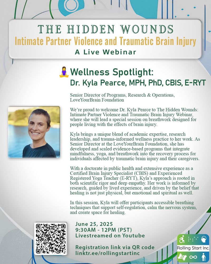 [ID: An image with background colors of Blue, Green and white. Title Text says: The Hidden Wounds. Intimate Partner Violence and Traumatic Brain Injury. A Live Webinar. A photo of Kyla, a woman with short brown hair. Text says: Wellness Spotlight: Dr. Kyla Pearce, MPH, PhD, CBIS, E-RYT. Senior Director of Programs, Research & Operations, LoveYourBrain Foundation. We’re proud to welcome Dr. Kyla Pearce to The Hidden Wounds: Intimate Partner Violence and Traumatic Brain Injury Webinar, where she will lead a special session on breathwork designed for people living with the effects of brain injury. Kyla brings a unique blend of academic expertise, research leadership, and trauma-informed wellness practice to her work. As Senior Director at the LoveYourBrain Foundation, she has developed and scaled evidence-based programs that integrate mindfulness, yoga, and breathwork into the recovery process for individuals affected by traumatic brain injury and their caregivers. With a doctorate in public health and extensive experience as a Certified Brain Injury Specialist (CBIS) and Experienced Registered Yoga Teacher (E-RYT), Kyla’s approach is rooted in both scientific rigor and deep empathy. Her work is informed by research, guided by lived experience, and driven by the belief that healing is not just physical, but emotional and spiritual as well. In this session, Kyla will offer participants accessible breathing techniques that support self-regulation, calm the nervous system, and create space for healing. June 25, 2025, 9:30AM - 12PM (PST). Livestreamed on Youtube. Followed by a QR code and link: linktr.ee/rollingstartinc]
