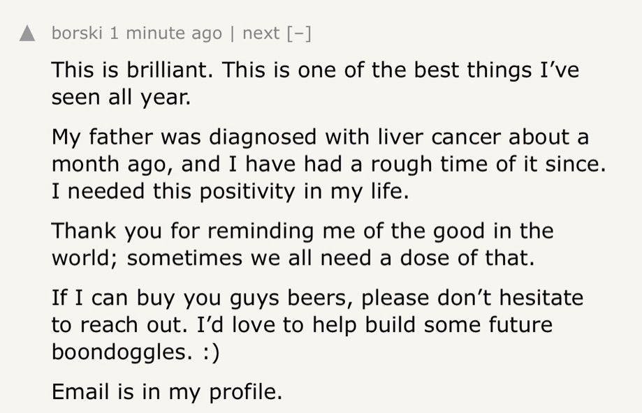 An image that says “This is brilliant. This is one of the best things I’ve seen all year.
My father was diagnosed with liver cancer about a month ago, and I have had a rough time of it since. I needed this positivity in my life.
Thank you for reminding me of the good in the world; sometimes we all need a dose of that.
If I can buy you guys beers, please don’t hesitate to reach out. I’d love to help build some future boondoggles. :)
Email is in my profile.”
