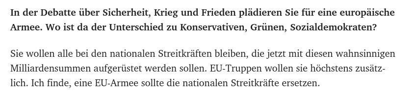 In der Debatte über Sicherheit, Krieg und Frieden plädieren Sie für eine europäische Armee. Wo ist da der Unterschied zu Konservativen, Grünen, Sozialdemokraten?

Sie wollen alle bei den nationalen Streitkräften bleiben, die jetzt mit diesen wahnsinnigen Milliardensummen aufgerüstet werden sollen. EU-Truppen wollen sie höchstens zusätzlich. Ich finde, eine EU-Armee sollte die nationalen Streitkräfte ersetzen.
