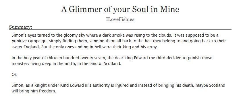 Title: A Glimmer of your Soul in Mine
Author: ILoveFishies
The summary reads: Simon’s eyes turned to the gloomy sky where a dark smoke was rising to the clouds. It was supposed to be a punitive campaign, simply finding them, sending them all back to the hell they belong to and going back to their sweet England. But the only ones ending in hell were their king and his army.

In the holy year of thirteen hundred twenty seven, the dear king Edward the third decided to punish those monsters living deep in the north, in the land of Scotland.

Or.

Simon, as a knight under Kind Edward III's authority is injured and instead of bringing his death, maybe Scotland will bring him freedom.