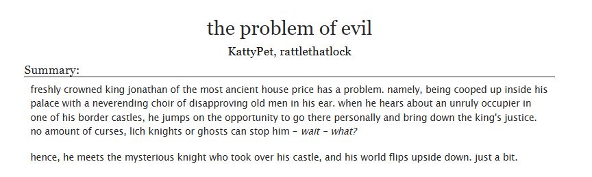 Title: the problem of evil
Authors: KattyPet, rattlethatlock

The summary reads: freshly crowned king jonathan of the most ancient house price has a problem. namely, being cooped up inside his palace with a neverending choir of disapproving old men in his ear. when he hears about an unruly occupier in one of his border castles, he jumps on the opportunity to go there personally and bring down the king's justice. no amount of curses, lich knights or ghosts can stop him - wait - what?

hence, he meets the mysterious knight who took over his castle, and his world flips upside down. just a bit.