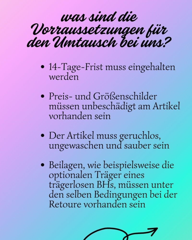 Was sind die Vorraussetzungen für
den Umtausch bei uns?
-14-Tage-Frist muss eingehalten
werden
- Preis- und Größenschilder
mussen unbeschädigt am Artikel
vorhanden sein

Der Artikel muss geruchlos,
ungewaschen und sauber sein

-Beilagen,
wie beispielsweise die
optionalen Träger
eines
trägerlosen BHs, müssen unter
den selben Bedingungen bei der
Retoure vorhanden seln
