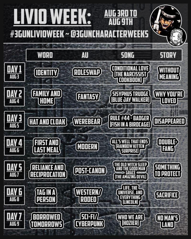 Week Event Graphic for Livio the Double-Fang from Trigun Maximum/Trigun Stampede/Trigun Stargaze. The event will be running from August 3rd to August 9th, 2025. The event hashtag is #3gunLRWeek. 

For the seven days, the prompts are as follows:

Word: Identity, family and home, hat and cloak, first and last meal, reliance and reciprocation, tag in a person, borrowed tomorrows.
AU: Roleswap, fantasy, werebear, modern, post-canon, western/rodeo, sci-fi/cyberpunk.
Song: Conditional Love by The Narcissist Cookbook, Sisyphus Trudge by Blue Jay Walker, Rule #44 by Fish in a Birdcage, All’s Well That Ends by Rainbow Kitten Surprise, Life, the Universe, and Everything by Lincoln, Who We Are by Hozier. 
Story: Without meaning, why you’re loved, disappeared, Double-Fang, something to protect, sacrifice, No Man’s Land
