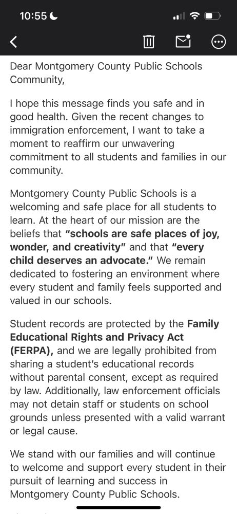 Dear Montgomery County Public Schools Community,

I hope this message finds you safe and in good health. Given the recent changes to immigration enforcement, I want to take a moment to reaffirm our unwavering commitment to all students and families in our community.

Montgomery County Public Schools is a welcoming and safe place for all students to learn. At the heart of our mission are the beliefs that “schools are safe places of joy, wonder, and creativity” and that “every child deserves an advocate.” We remain dedicated to fostering an environment where every student and family feels supported and valued in our schools.

Student records are protected by the Family Educational Rights and Privacy Act (FERPA), and we are legally prohibited from sharing a student’s educational records without parental consent, except as required by law. Additionally, law enforcement officials may not detain staff or students on school grounds unless presented with a valid warrant or legal cause.

We stand with our families and will continue to welcome and support every student in their pursuit of learning and success in Montgomery County Public Schools.
