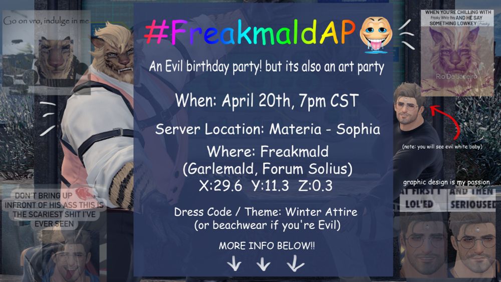A picture depicting both Adam and Ladicis (OC(s)) dressed in semi-fitting attire for their creator's birthday. While the text in the middle says: #FreakmaldAP , An evil birthday party! but its also an art party. When: april 20th, 7pm cst. Server location: Materia - Sophia. Where the party will take place: Freakmald (Garlemald, Forum Solius). Dress Code: Winter Attire (or summer attire if you're Evil, since its VERY cold in Garlemald).

More info below!

Followed by many insane posts done by their lovely creator.
