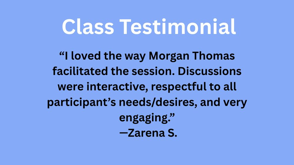 Media description: An ad for a class testimonial. Text reads: Class Testimonial, "“I loved the way Morgan Thomas facilitated the session. Discussions were interactive, respectful to all participant’s needs/desires, and very engaging.”
—Zarena S.
