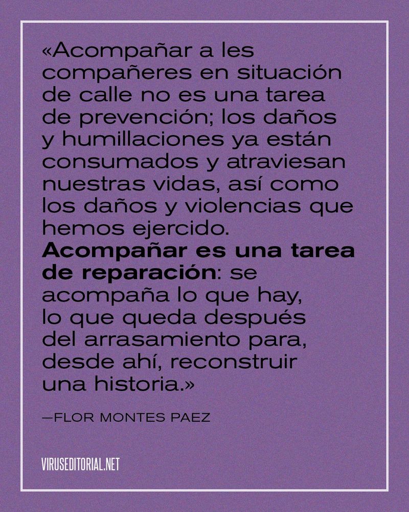 «Acompañar a les compañeres en situación de calle no es una tarea de prevención; los daños y humillaciones ya están consumados y atraviesan nuestras vidas, así como los daños y violencias que hemos ejercido. Acompañar es una tarea de reparación: se acompaña lo que hay, lo que queda después del arrasamiento para, desde ahí, reconstruir una historia.»