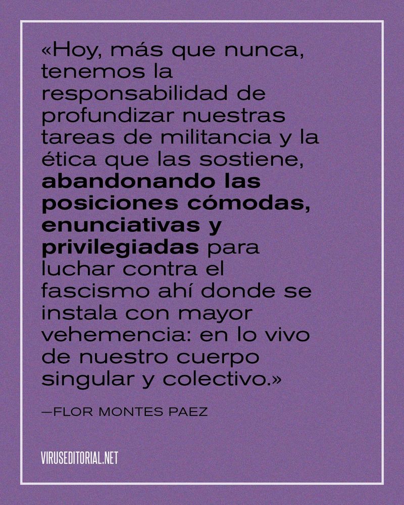 «Hoy, más que nunca, tenemos la responsabilidad de profundizar nuestras tareas de militancia y la ética que las sostiene, abandonando las posiciones cómodas, enunciativas y privilegiadas para luchar contra el fascismo ahí donde se instala con mayor vehemencia: en lo vivo de nuestro cuerpo singular y colectivo.»