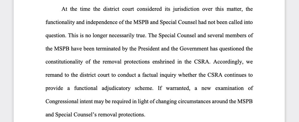 At the time the district court considered its jurisdiction over this matter, the functionality and independence of the MSPB and Special Counsel had not been called into question. This is no longer necessarily true. The Special Counsel and several members of the MSPB have been terminated by the President and the Government has questioned the constitutionality of the removal protections enshrined in the CSRA. Accordingly, we remand to the district court to conduct a factual inquiry whether the CSRA continues to provide a functional adjudicatory scheme. If warranted, a new examination of Congressional intent may be required in light of changing circumstances around the MSPB and Special Counsel’s removal protections.