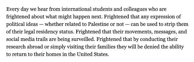 Every day we hear from international students and colleagues who are frightened about what might happen next. Frightened that any expression of political ideas — whether related to Palestine or not — can be used to strip them of their legal residency status. Frightened that their movements, messages, and social media trails are being surveilled. Frightened that by conducting their research abroad or simply visiting their families they will be denied the ability to return to their homes in the United States.