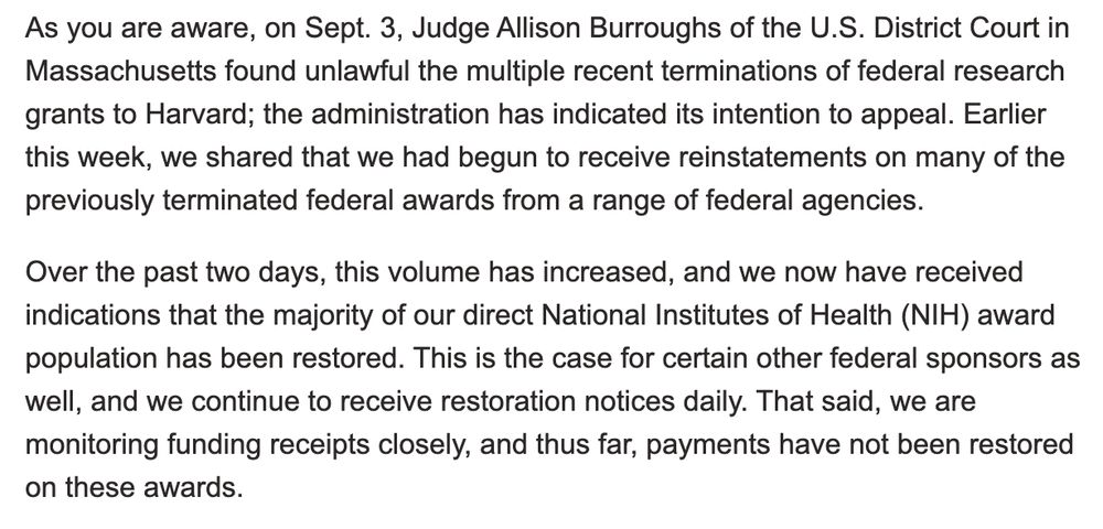 As you are aware, on Sept. 3, Judge Allison Burroughs of the U.S. District Court in Massachusetts found unlawful the multiple recent terminations of federal research grants to Harvard; the administration has indicated its intention to appeal. Earlier this week, we shared that we had begun to receive reinstatements on many of the previously terminated federal awards from a range of federal agencies.

Over the past two days, this volume has increased, and we now have received indications that the majority of our direct National Institutes of Health (NIH) award population has been restored. This is the case for certain other federal sponsors as well, and we continue to receive restoration notices daily. That said, we are monitoring funding receipts closely, and thus far, payments have not been restored on these awards.