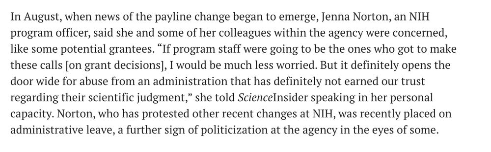In August, when news of the payline change began to emerge, Jenna Norton, an NIH program officer, said she and some of her colleagues within the agency were concerned, like some potential grantees. “If program staff were going to be the ones who got to make these calls [on grant decisions], I would be much less worried. But it definitely opens the door wide for abuse from an administration that has definitely not earned our trust regarding their scientific judgment,” she told ScienceInsider speaking in her personal capacity. Norton, who has protested other recent changes at NIH, was recently placed on administrative leave, a further sign of politicization at the agency in the eyes of some.