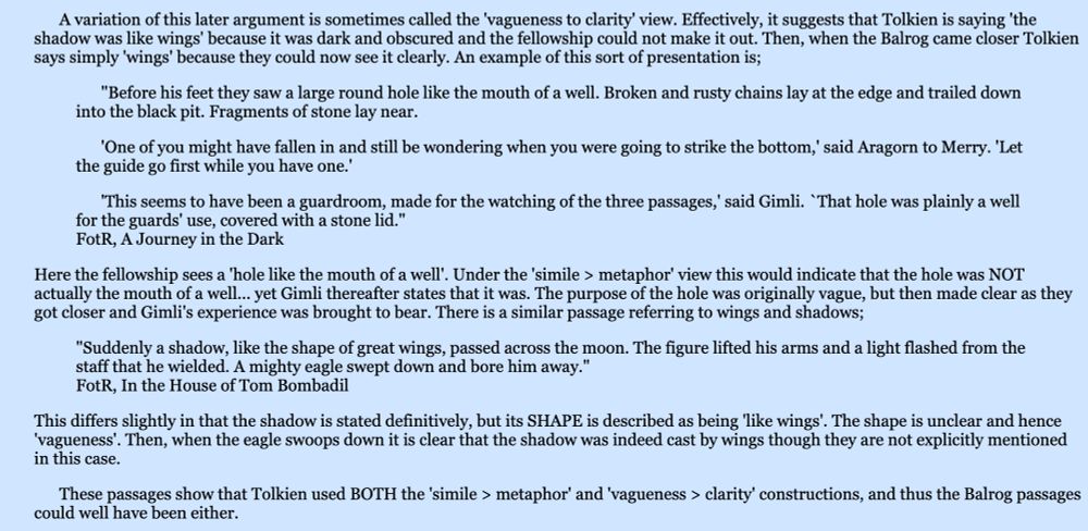 A variation of this later argument is sometimes called the 'vagueness to clarity' view. Effectively, it suggests that Tolkien is saying 'the shadow was like wings' because it was dark and obscured and the fellowship could not make it out. Then, when the Balrog came closer Tolkien says simply 'wings' because they could now see it clearly. An example of this sort of presentation is;

"Before his feet they saw a large round hole like the mouth of a well. Broken and rusty chains lay at the edge and trailed down into the black pit. Fragments of stone lay near.

'One of you might have fallen in and still be wondering when you were going to strike the bottom,' said Aragorn to Merry. 'Let the guide go first while you have one.'

'This seems to have been a guardroom, made for the watching of the three passages,' said Gimli. `That hole was plainly a well for the guards' use, covered with a stone lid."
FotR, A Journey in the Dark

Here the fellowship sees a 'hole like the mouth of a well'. Under the 'simile > metaphor' view this would indicate that the hole was NOT actually the mouth of a well... yet Gimli thereafter states that it was. The purpose of the hole was originally vague, but then made clear as they got closer and Gimli's experience was brought to bear. There is a similar passage referring to wings and shadows;

"Suddenly a shadow, like the shape of great wings, passed across the moon. The figure lifted his arms and a light flashed from the staff that he wielded. A mighty eagle swept down and bore him away."
FotR, In the House of Tom Bombadil

This differs slightly in that the shadow is stated definitively, but its SHAPE is described as being 'like wings'. The shape is unclear and hence 'vagueness'. Then, when the eagle swoops down it is clear that the shadow was indeed cast by wings though they are not explicitly mentioned in this case.
