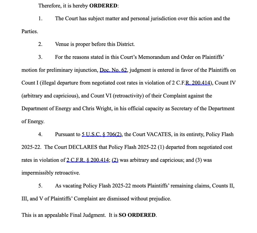Therefore, it is hereby ORDERED:
1. The Court has subject matter and personal jurisdiction over this action and the
Parties.
2. Venue is proper before this District.
3. For the reasons stated in this Court’s Memorandum and Order on Plaintiffs’
motion for preliminary injunction, Doc. No. 62, judgment is entered in favor of the Plaintiffs on
Count I (illegal departure from negotiated cost rates in violation of 2 C.F.R. 200.414), Count IV
(arbitrary and capricious), and Count VI (retroactivity) of their Complaint against the
Department of Energy and Chris Wright, in his official capacity as Secretary of the Department
of Energy.
4. Pursuant to 5 U.S.C. § 706(2), the Court VACATES, in its entirety, Policy Flash
2025-22. The Court DECLARES that Policy Flash 2025-22 (1) departed from negotiated cost
rates in violation of 2 C.F.R. § 200.414; (2) was arbitrary and capricious; and (3) was
impermissibly retroactive.
5. As vacating Policy Flash 2025-22 moots Plaintiffs’ remaining claims, Counts II,
III, and V of Plaintiffs’ Complaint are dismissed without prejudice.
This is an appealable Final Judgment. It is SO ORDERED. 