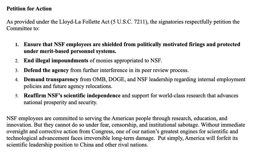 Petition for Action
As provided under the Lloyd-La Follette Act (5 U.S.C. 7211), the signatories respectfully petition the
Committee to:
1. Ensure that NSF employees are shielded from politically motivated firings and protected
under merit-based personnel systems.
2. End illegal impoundments of monies appropriated to NSF.
3. Defend the agency from further interference in its peer review process.
4. Demand transparency from OMB, DOGE, and NSF leadership regarding internal employment
policies and future agency relocations.
5. Reaffirm NSF’s scientific independence and support for world-class research that advances
national prosperity and security.
NSF employees are committed to serving the American people through research, education, and
innovation. But they cannot do so under fear, censorship, and institutional sabotage. Without immediate
oversight and corrective action from Congress, one of our nation’s greatest engines for scientific and
technological advancement faces irreversible long-term damage. Put simply, America will forfeit its
scientific leadership position to China and other rival nations. 