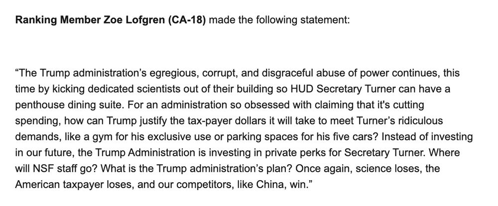 “The Trump administration’s egregious, corrupt, and disgraceful abuse of power continues, this time by kicking dedicated scientists out of their building so HUD Secretary Turner can have a penthouse dining suite. For an administration so obsessed with claiming that it's cutting spending, how can Trump justify the tax-payer dollars it will take to meet Turner’s ridiculous demands, like a gym for his exclusive use or parking spaces for his five cars? Instead of investing in our future, the Trump Administration is investing in private perks for Secretary Turner. Where will NSF staff go? What is the Trump administration’s plan? Once again, science loses, the American taxpayer loses, and our competitors, like China, win.” 

