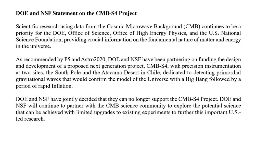 DOE and NSF Statement on the CMB-S4 Project
Scientific research using data from the Cosmic Microwave Background (CMB) continues to be a
priority for the DOE, Office of Science, Office of High Energy Physics, and the U.S. National
Science Foundation, providing crucial information on the fundamental nature of matter and energy
in the universe.
As recommended by P5 and Astro2020, DOE and NSF have been partnering on funding the design
and development of a proposed next generation project, CMB-S4, with precision instrumentation
at two sites, the South Pole and the Atacama Desert in Chile, dedicated to detecting primordial
gravitational waves that would confirm the model of the Universe with a Big Bang followed by a
period of rapid Inflation.
DOE and NSF have jointly decided that they can no longer support the CMB-S4 Project. DOE and
NSF will continue to partner with the CMB science community to explore the potential science
that can be achieved with limited upgrades to existing experiments to further this important U.S.-
led research.