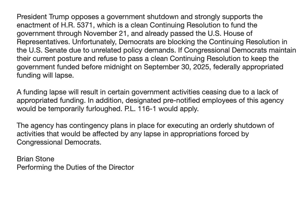 
President Trump opposes a government shutdown and strongly supports the enactment of H.R. 5371, which is a clean Continuing Resolution to fund the government through November 21, and already passed the U.S. House of Representatives. Unfortunately, Democrats are blocking the Continuing Resolution in the U.S. Senate due to unrelated policy demands. If Congressional Democrats maintain their current posture and refuse to pass a clean Continuing Resolution to keep the government funded before midnight on September 30, 2025, federally appropriated funding will lapse. 

A funding lapse will result in certain government activities ceasing due to a lack of appropriated funding. In addition, designated pre-notified employees of this agency would be temporarily furloughed. P.L. 116-1 would apply.

The agency has contingency plans in place for executing an orderly shutdown of activities that would be affected by any lapse in appropriations forced by Congressional Democrats. 

Brian Stone
Performing the Duties of the Director