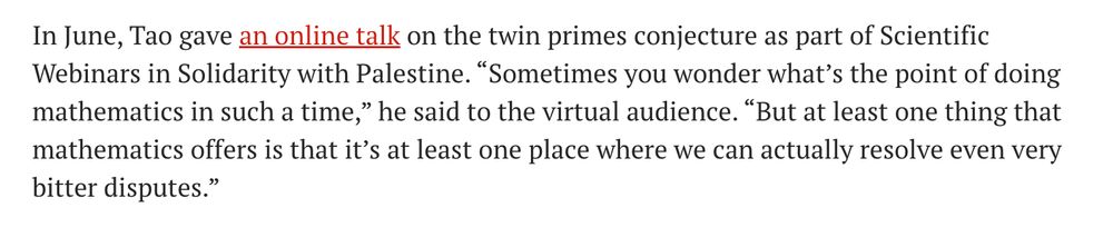 In June, Tao gave an online talk on the twin primes conjecture as part of Scientific Webinars in Solidarity with Palestine. “Sometimes you wonder what’s the point of doing mathematics in such a time,” he said to the virtual audience. “But at least one thing that mathematics offers is that it’s at least one place where we can actually resolve even very bitter disputes.”

