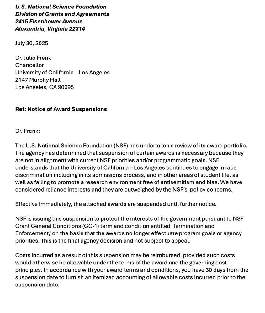 Dr. Frenk:
The U.S. National Science Foundation (NSF) has undertaken a review of its award portfolio.
The agency has determined that suspension of certain awards is necessary because they
are not in alignment with current NSF priorities and/or programmatic goals. NSF
understands that the University of California – Los Angeles continues to engage in race
discrimination including in its admissions process, and in other areas of student life, as
well as failing to promote a research environment free of antisemitism and bias. We have
considered reliance interests and they are outweighed by the NSF’s policy concerns.
Effective immediately, the attached awards are suspended until further notice.
NSF is issuing this suspension to protect the interests of the government pursuant to NSF
Grant General Conditions (GC-1) term and condition entitled 'Termination and
Enforcement,' on the basis that the awards no longer effectuate program goals or agency
priorities. This is the final agency decision and not subject to appeal.
Costs incurred as a result of this suspension may be reimbursed, provided such costs
would otherwise be allowable under the terms of the award and the governing cost
principles. In accordance with your award terms and conditions, you have 30 days from the
suspension date to furnish an itemized accounting of allowable costs incurred prior to the
suspension date.