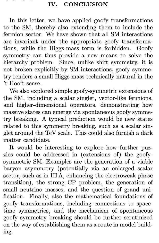 In this letter, we have applied goofy transformations
to the SM, thereby also extending them to include the
fermion sector. We have shown that all SM interactions
are invariant under the appropriate goofy transformations, while the Higgs-mass term is forbidden. Goofy
symmetry can thus provide a new means to solve the
hierarchy problem. Since, unlike shift symmetry, it is
not broken explicitly by SM interactions, goofy symmetry renders a small Higgs mass technically natural in the
’t Hooft sense.
We also explored simple goofy-symmetric extensions of
the SM, including a scalar singlet, vector-like fermions,
and higher-dimensional operators, demonstrating how
massive states can emerge via spontaneous goofy symmetry breaking. A typical prediction would be new states
related to this symmetry breaking, such as a scalar singlet around the TeV scale. This could also furnish a dark
matter candidate.
It would be interesting to explore how further puzzles could be addressed in (extensions of) the goofysymmetric SM. Examples are the generation of a viable
baryon asymmetry (potentially via an enlarged scalar
sector, such as in III A, enhancing the electroweak phase
transition), the strong CP problem, the generation of
small neutrino masses, and the question of grand unification. Finally, also the mathematical foundations of
goofy transformations, including connections to spacetime symmetries, and the mechanism of spontaneous
goofy symmetry breaking should be further scrutinized
on the way of establishing them as a route in model building.