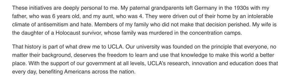 These initiatives are deeply personal to me. My paternal grandparents left Germany in the 1930s with my father, who was 6 years old, and my aunt, who was 4. They were driven out of their home by an intolerable climate of antisemitism and hate. Members of my family who did not make that decision perished. My wife is the daughter of a Holocaust survivor, whose family was murdered in the concentration camps.

That history is part of what drew me to UCLA. Our university was founded on the principle that everyone, no matter their background, deserves the freedom to learn and use that knowledge to make this world a better place. With the support of our government at all levels, UCLA’s research, innovation and education does that every day, benefiting Americans across the nation. 