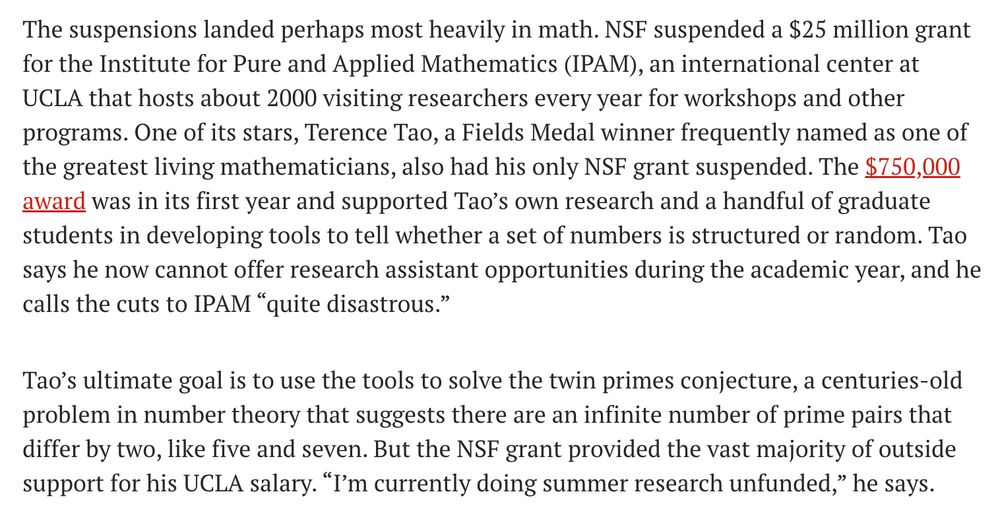 The suspensions landed perhaps most heavily in math. NSF suspended a $25 million grant for the Institute for Pure and Applied Mathematics (IPAM), an international center at UCLA that hosts about 2000 visiting researchers every year for workshops and other programs. One of its stars, Terence Tao, a Fields Medal winner frequently named as one of the greatest living mathematicians, also had his only NSF grant suspended. The $750,000 award was in its first year and supported Tao’s own research and a handful of graduate students in developing tools to tell whether a set of numbers is structured or random. Tao says he now cannot offer research assistant opportunities during the academic year, and he calls the cuts to IPAM “quite disastrous.”

Tao’s ultimate goal is to use the tools to solve the twin primes conjecture, a centuries-old problem in number theory that suggests there are an infinite number of prime pairs that differ by two, like five and seven. But the NSF grant provided the vast majority of outside support for his UCLA salary. “I’m currently doing summer research unfunded,” he says.