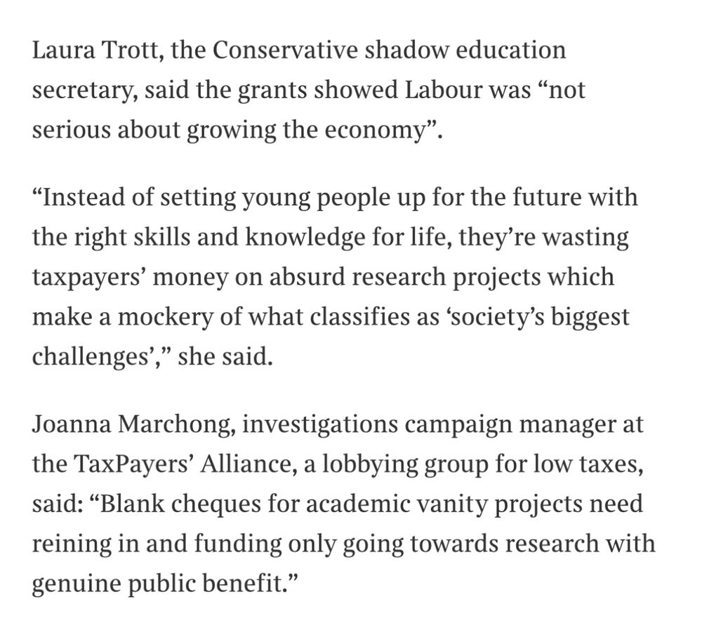 Excerpt from The Times reading: “Laura Trott, the Conservative shadow education secretary, said the grants showed Labour was “not serious about growing the economy”.
“Instead of setting young people up for the future with the right skills and knowledge for life, they’re wasting taxpayers’ money on absurd research projects which make a mockery of what classifies as ‘society’s biggest challenges’,” she said.
Joanna Marchong, investigations campaign manager at the TaxPayers’ Alliance, a lobbying group for low taxes, said: “Blank cheques for academic vanity projects need reining in and funding only going towards research with genuine public benefit.””
