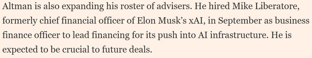 Altman is also expanding his roster of advisers. He hired Mike Liberatore, formerly chief financial officer of Elon Musk’s xAI, in September as business finance officer to lead financing for its push into AI infrastructure. He is expected to be crucial to future deals.