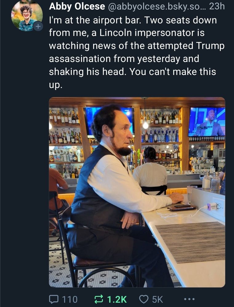 Abby Olcese @abbyolcese.bsky.so... 23h

I'm at the airport bar. Two seats down from me, a Lincoln impersonator is watching news of the attempted Trump assassination from yesterday and shaking his head. You can't make this up.

 image of man who looks like Abraham Lincoln sitting at an airport bar