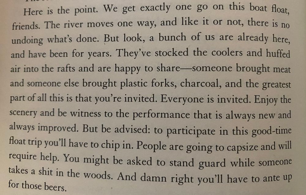 Here is the point. We get exactly one go on this boat float, friends. The river moves one way, and like it or not, there is no undoing what's done. But look, a bunch of us are already here, and have been for years. They've stocked the coolers and huffed air into the rafts and are happy to share-someone brought meat and someone else brought plastic forks, charcoal, and the greatest part of all this is that you're invited. Everyone is invited. Enjoy the scenery and be witness to the performance that is always new and always improved. But be advised: to participate in this good-time foat trip you'll have to chip in. People are going to capsize and will require help. You might be asked to stand guard while someone takes a shit in the woods. And damn right you'll have to ante up for those beers.