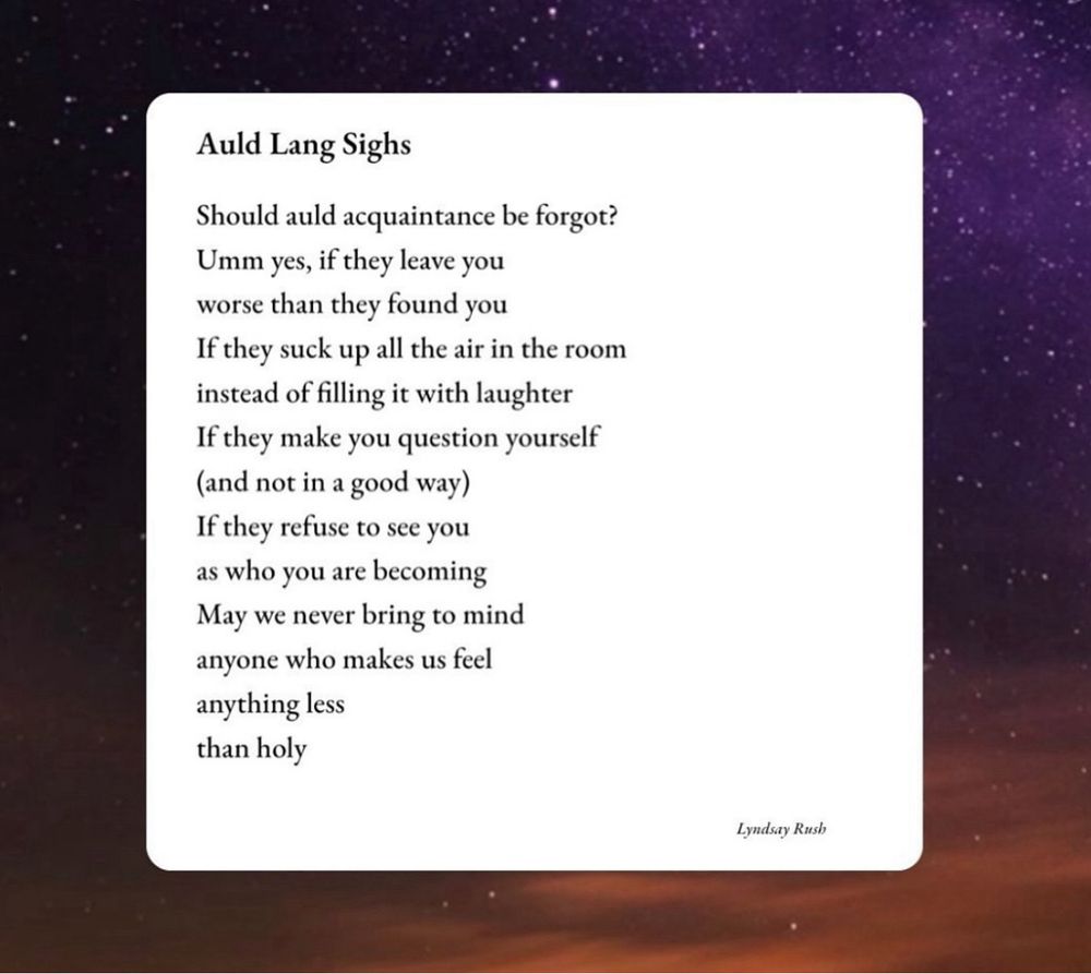 Should auld acquaintance be forgot?
Umm yes, if they leave you
Worse than they found you 
If they suck up all the air in the room
Instead of filling it with laughter
If they make you question yourself 
(and not in a good way)
If they refuse to see you
As who you are becoming
May we never bring to mind 
Anyone who makes us feel
Anything less
Than holy