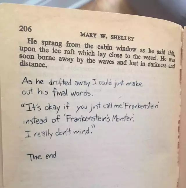 The final page of Frankenstein by Mary Shelley. The text reads: 

"He sprang from the cabin window as he said this, upon the ice raft which lay close to the vessel. He was soon borne away by the waves and lost in darkness and distance."

Underneath, handwritten in pen by good ol' Chip, the following has been added:

"As he drifted away I could just make out his final words.

"It's okay if you just call me 'Frankenstein' instead of Frankenstein's Monster.

I really don't mind."

The end"