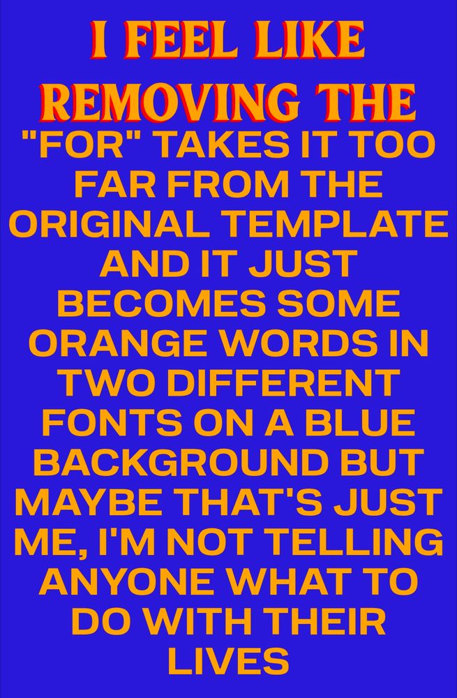 I FEEL LIKE REMOVING THE "FOR" TAKES IT TOO FAR FROM THE ORIGINAL TEMPLATE AND IT JUST BECOMES SOME ORANGE WORDS IN TWO DIFFERENT FONTS ON A BLUE BACKGROUND BUT MAYBE THAT'S JUST ME, I'M NOT TELLING ANYONE WHAT TO DO WITH THEIR LIVES
