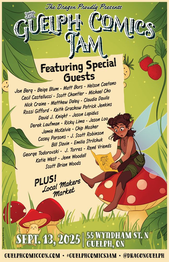 The Dragon Proudly Presents

GUELPH COMICS JAM

Featuring Special Guests

Jon Berq - Beige Blum - Matt Bors - Nelson Caetano
Cecil Castellucci - Scott Chantler - Michael Cho
Nick Craine - Matthew Daley - Claudia Davila
Rossi Gifford - Keith Grachow Patrick Jenkins
David J. Knight - Jason Lapidus
Derek Laufman - Ricky Lima - Jason Loo
Jamie McKelvie - Chip Mosher
Casey Parsons - J. Scott Robinson
Bill Slavin - Emilia Strilchuk
George Todorovski J. Torres - René Vriends
Katie West Jenn Woodall
Scott Brian Woods

PLUS! Local Makers Market

SEPT. 13, 2025

55 WYNDHAM ST. N GUELPH, ON